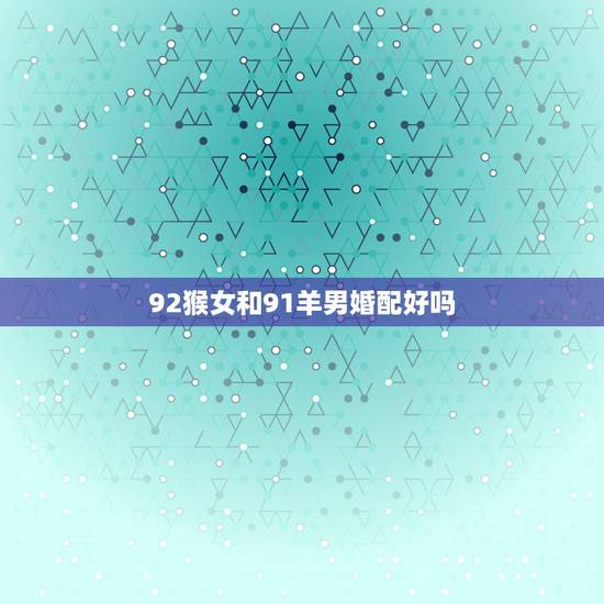 92猴女和91羊男婚配好吗，1991年属羊男能配92年属猴女吗