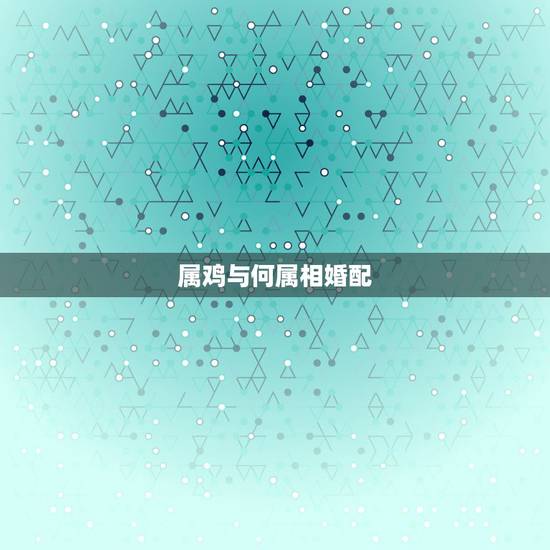 属鸡与何属相婚配，属相婚配表:属鸡的和什么属相最相配