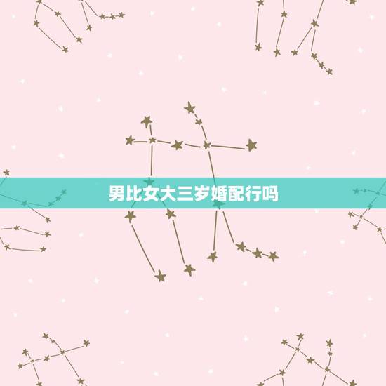男比女大三岁婚配行吗,男比女大三岁适合结婚吗 男比女大三岁婚配行吗,男比女大三岁适合结婚吗