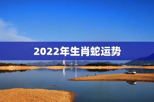 2022年生肖蛇运势,2022年属蛇人的全年运势 2022年生肖蛇运势,2022年属蛇人的全年运势