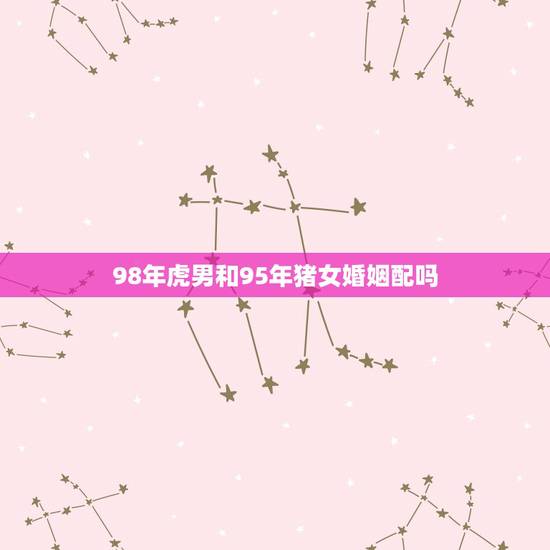 98年虎男和95年猪女婚姻配吗,95年和98年 98年虎男和95年猪女婚姻配吗,95年和98年