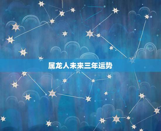 属龙人未来三年运势，属龙人2021年下半年运势及运程？