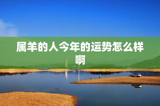 属羊的人今年的运势怎么样啊,2022 属羊人全年12个月运势 属羊的人今年的运势怎么样啊,2022 属羊人全年12个月运势
