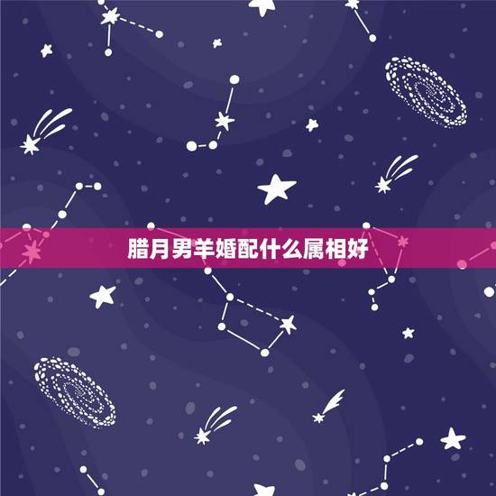 腊月男羊婚配什么属相好，属羊的和什么属相相配最好？