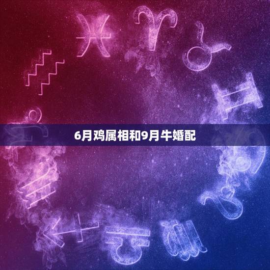 6月鸡属相和9月牛婚配,属牛的和属鸡的配婚 6月鸡属相和9月牛婚配,属牛的和属鸡的配婚