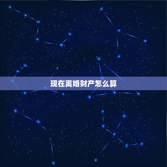 现在离婚财产怎么算,离婚财产如何划分 现在离婚财产怎么算,离婚财产如何划分