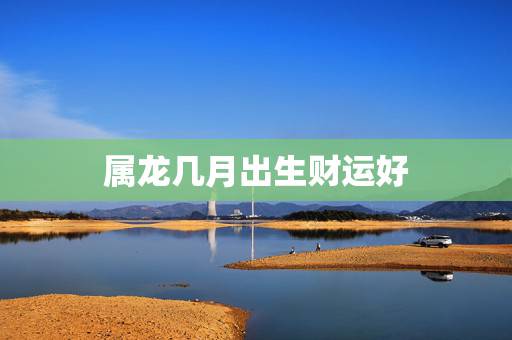 属龙几月出生财运好,属龙哪日出生是上等之命 属龙几月出生财运好,属龙哪日出生是上等之命