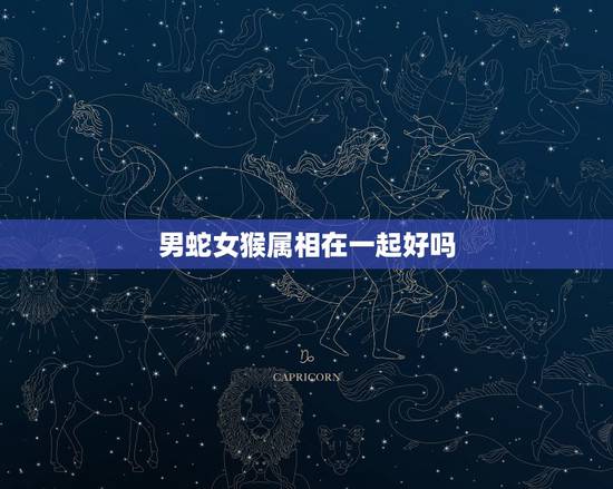 男蛇女猴属相在一起好吗,属猴男和属蛇女到底合适吗?请说明白一点 男蛇女猴属相在一起好吗,属猴男和属蛇女到底合适吗?请说明白一点