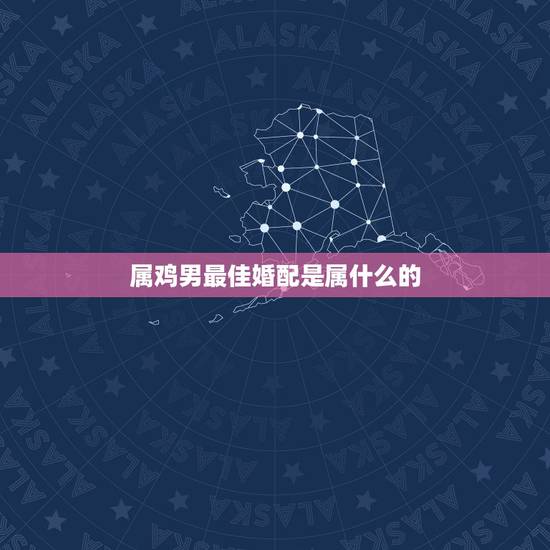 属鸡男最佳婚配是属什么的，属鸡最佳婚配前十名属相