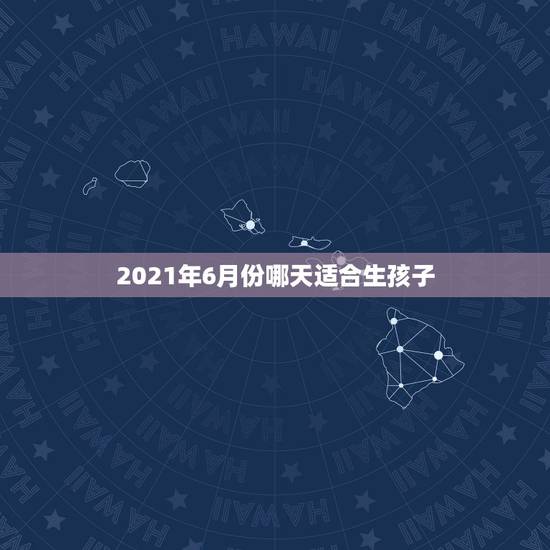 2021年6月份哪天适合生孩子,8月份哪天适合生孩子? 2021年6月份哪天适合生孩子,8月份哪天适合生孩子?