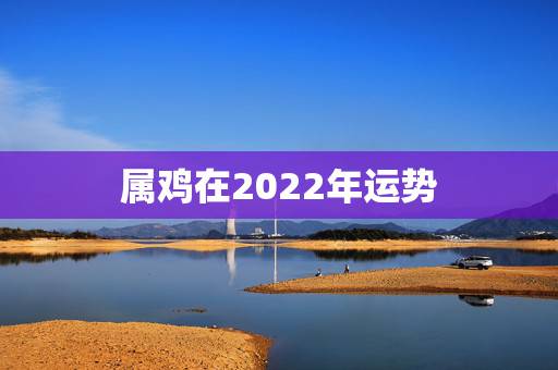 属鸡在2022年运势,2021年属鸡人的全年运势怎么样? 属鸡在2022年运势,2021年属鸡人的全年运势怎么样?
