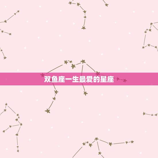 双鱼座一生最爱的星座,双鱼座的人和什么星座的人在一起最合适 双鱼座一生最爱的星座,双鱼座的人和什么星座的人在一起最合适