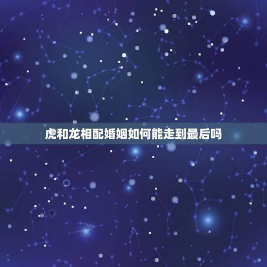 虎和龙相配婚姻如何能走到最后吗，属虎和龙相配吗？能走到一起没有