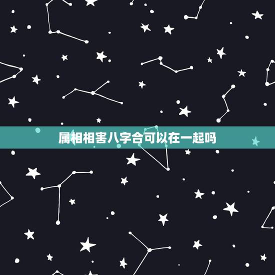 属相相害八字合可以在一起吗，属相相害但星座相合的人在一起好吗