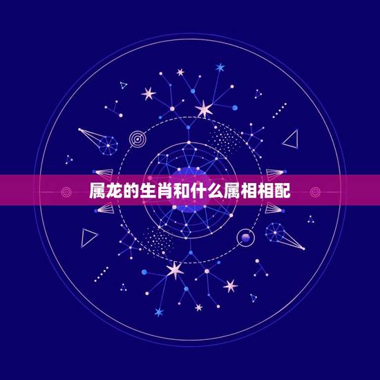 属龙的生肖和什么属相相配，属龙的和什么属相最配