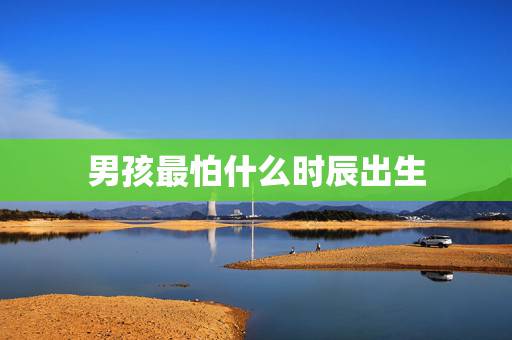 男孩最怕什么时辰出生,大富贵的男命出生时辰 男孩最怕什么时辰出生,大富贵的男命出生时辰