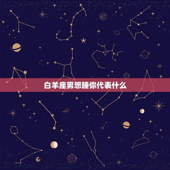 白羊座男想睡你代表什么,白羊座男和什么座最配 白羊座男想睡你代表什么,白羊座男和什么座最配