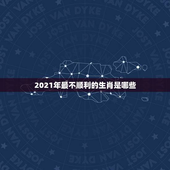 2021年最不顺利的生肖是哪些，2021年最旺最顺的生肖