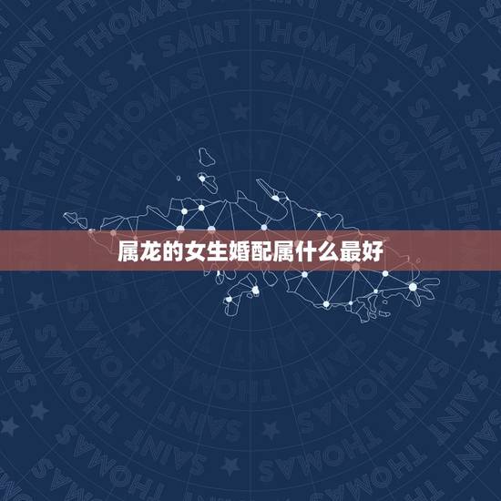 属龙的女生婚配属什么最好,属龙的和什么属相最配 属龙人的婚配表 属龙的女生婚配属什么最好,属龙的和什么属相最配 属龙人的婚配表