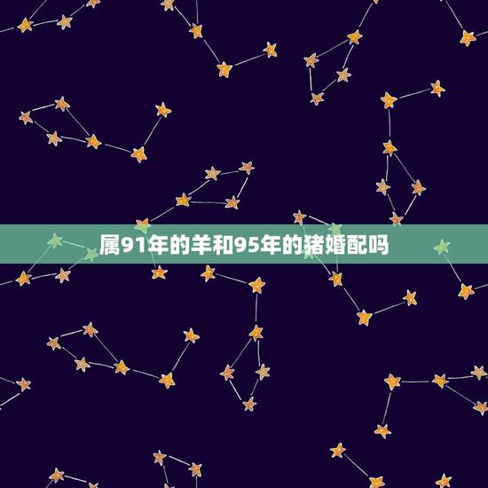 属91年的羊和95年的猪婚配吗,91年属羊男与95年属猪女适合结婚吗 属91年的羊和95年的猪婚配吗,91年属羊男与95年属猪女适合结婚吗