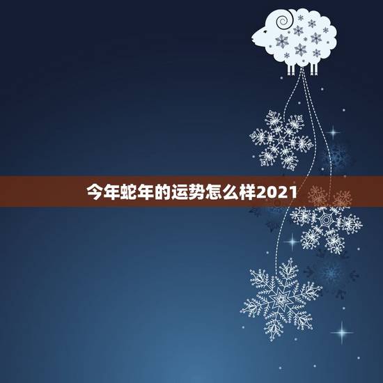 今年蛇年的运势怎么样2021，属蛇的今年运势2021