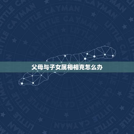 父母与子女属相相克怎么办,父母和子女相克的危害 父母与子女属相相克怎么办,父母和子女相克的危害