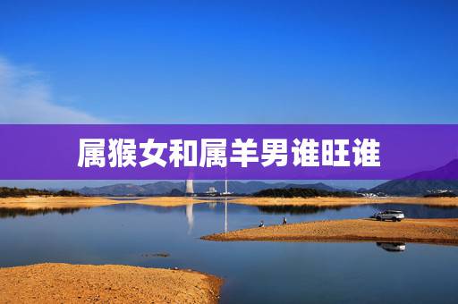 属猴女和属羊男谁旺谁，男羊女猴能过一辈子吗