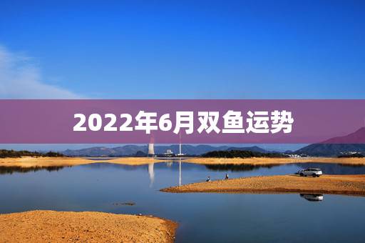 2022年6月双鱼运势，双鱼座是几o后，运势怎么样，值多少