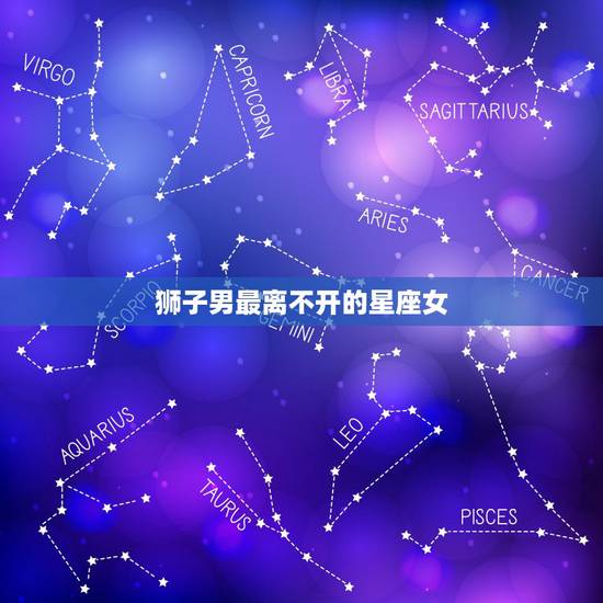 狮子男最离不开的星座女，狮子男最终归宿哪个星座女