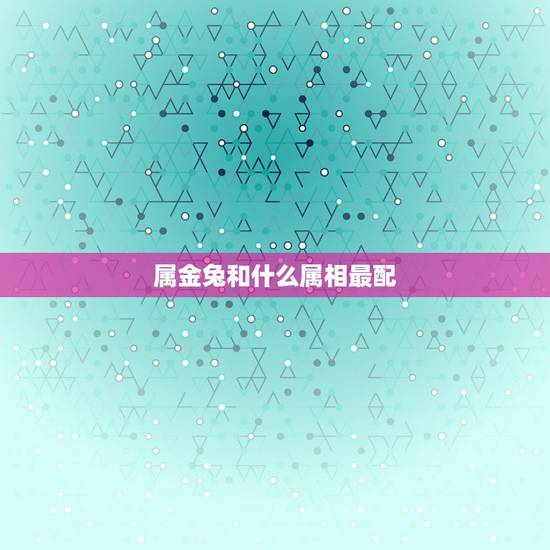 属金兔和什么属相最配,属兔的能和哪些属相配对? 属金兔和什么属相最配,属兔的能和哪些属相配对?