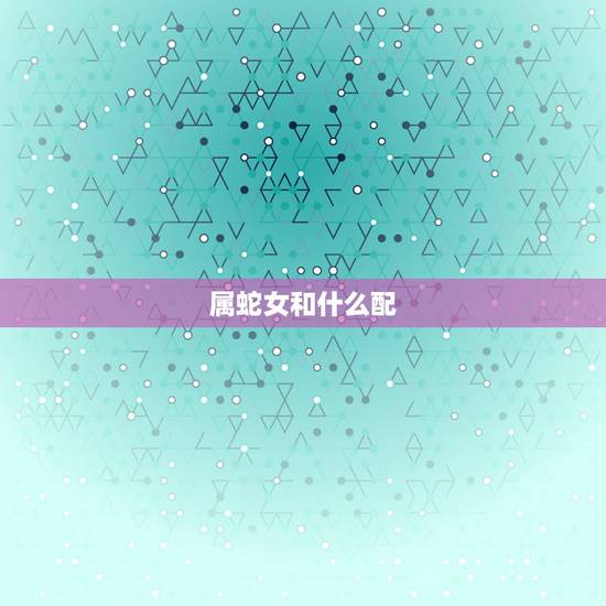 属蛇女和什么配,属蛇人的婚姻更佳配偶 属蛇女和什么配,属蛇人的婚姻更佳配偶