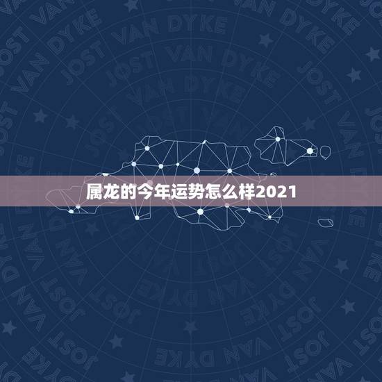 属龙的今年运势怎么样2021,2021年生肖龙的全年运势 属龙的今年运势怎么样2021,2021年生肖龙的全年运势