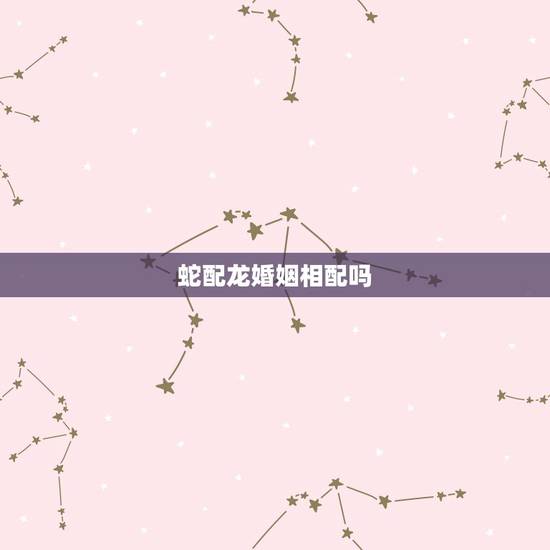 蛇配龙婚姻相配吗，男龙女蛇夫妻运势