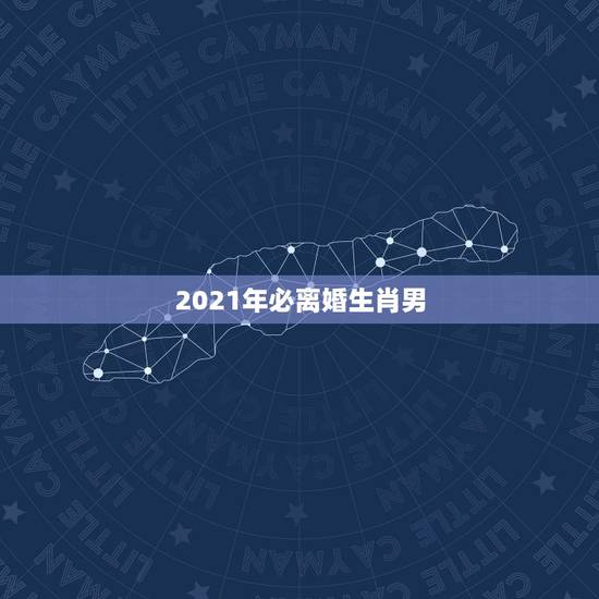 2021年必离婚生肖男,2021年上半年离婚的生肖男 2021年必离婚生肖男,2021年上半年离婚的生肖男