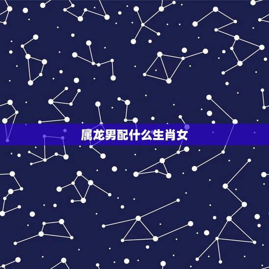 属龙男配什么生肖女，00龙男配什么生肖更好