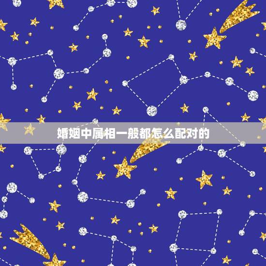 婚姻中属相一般都怎么配对的，婚姻属相配对大全很准免费