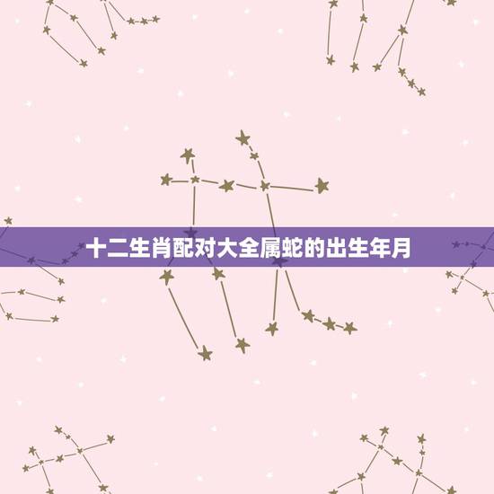 十二生肖配对大全属蛇的出生年月,属蛇的最佳配对生肖是什么 十二生肖配对大全属蛇的出生年月,属蛇的最佳配对生肖是什么