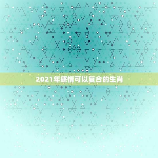 2021年感情可以复合的生肖,2021年感情可以复合的生肖 2021年感情可以复合的生肖,2021年感情可以复合的生肖