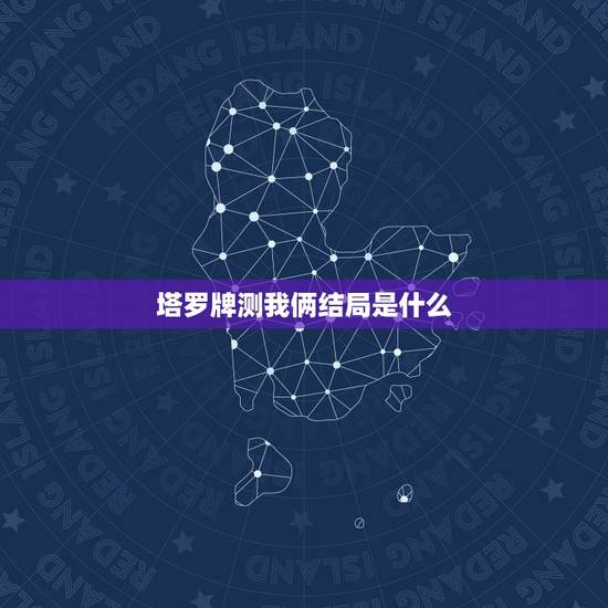 塔罗牌测我俩结局是什么，塔罗牌占卜说会和女友最后分手，这会真的很准吗