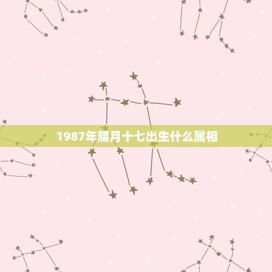 1987年腊月十七出生什么属相，腊月17属相是什么