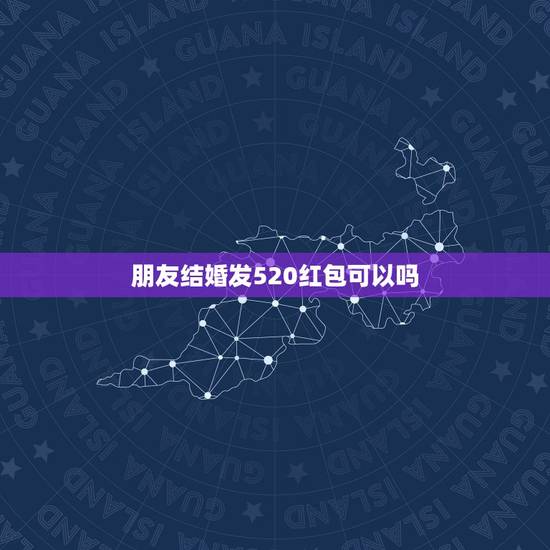 朋友结婚发520红包可以吗，过年时可以给同学发520元的红包吗
