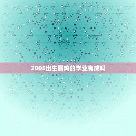 2005出生属鸡的学业有成吗，2005年属鸡男孩高考运2023