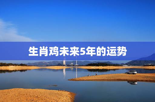 生肖鸡未来5年的运势,2023年属鸡人的全年 生肖鸡未来5年的运势,2023年属鸡人的全年