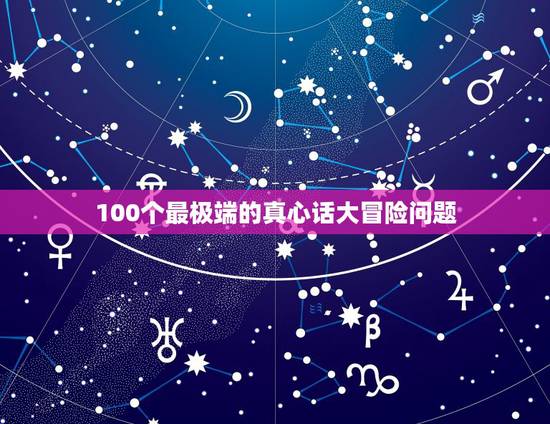 100个最极端的真心话大冒险问题，玩真心话大冒险，真心话要问什么问题最