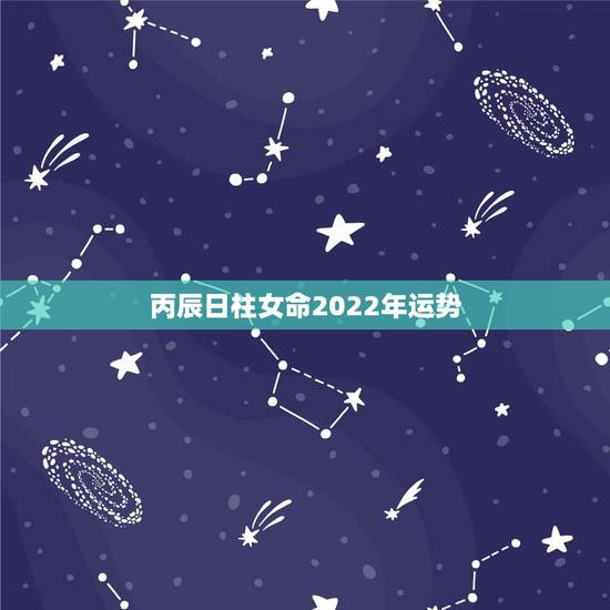 丙辰日柱女命2022年运势,2022年运势12生肖运势详解 丙辰日柱女命2022年运势,2022年运势12生肖运势详解