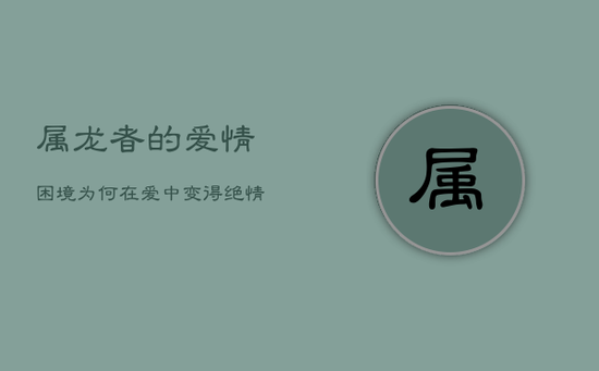 属龙者的爱情困境:为何在爱中变得绝情不懂挽回 属龙者的爱情困境:为何在爱中变得绝情不懂挽回