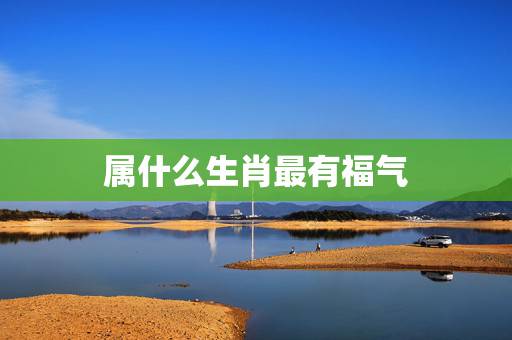 属什么生肖最有福气，十二生肖最有福气排名