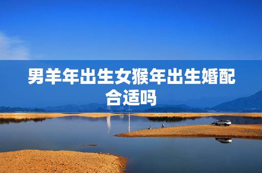 男羊年出生女猴年出生婚配合适吗，羊年出生的跟猴年出生地配吗