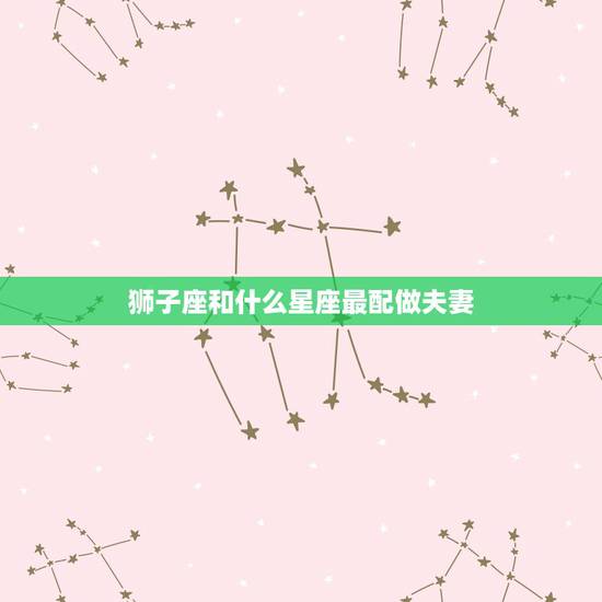 狮子座和什么星座最配做夫妻，狮子座与什么星座最配