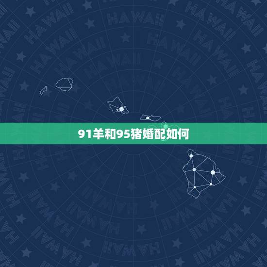 91羊和95猪婚配如何，属性相配 想问问91男属羊和95女属猪的相配吗